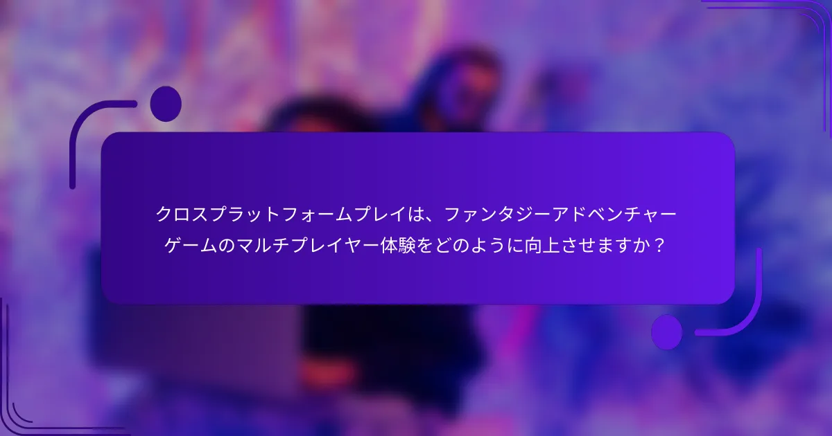 クロスプラットフォームプレイは、ファンタジーアドベンチャーゲームのマルチプレイヤー体験をどのように向上させますか？